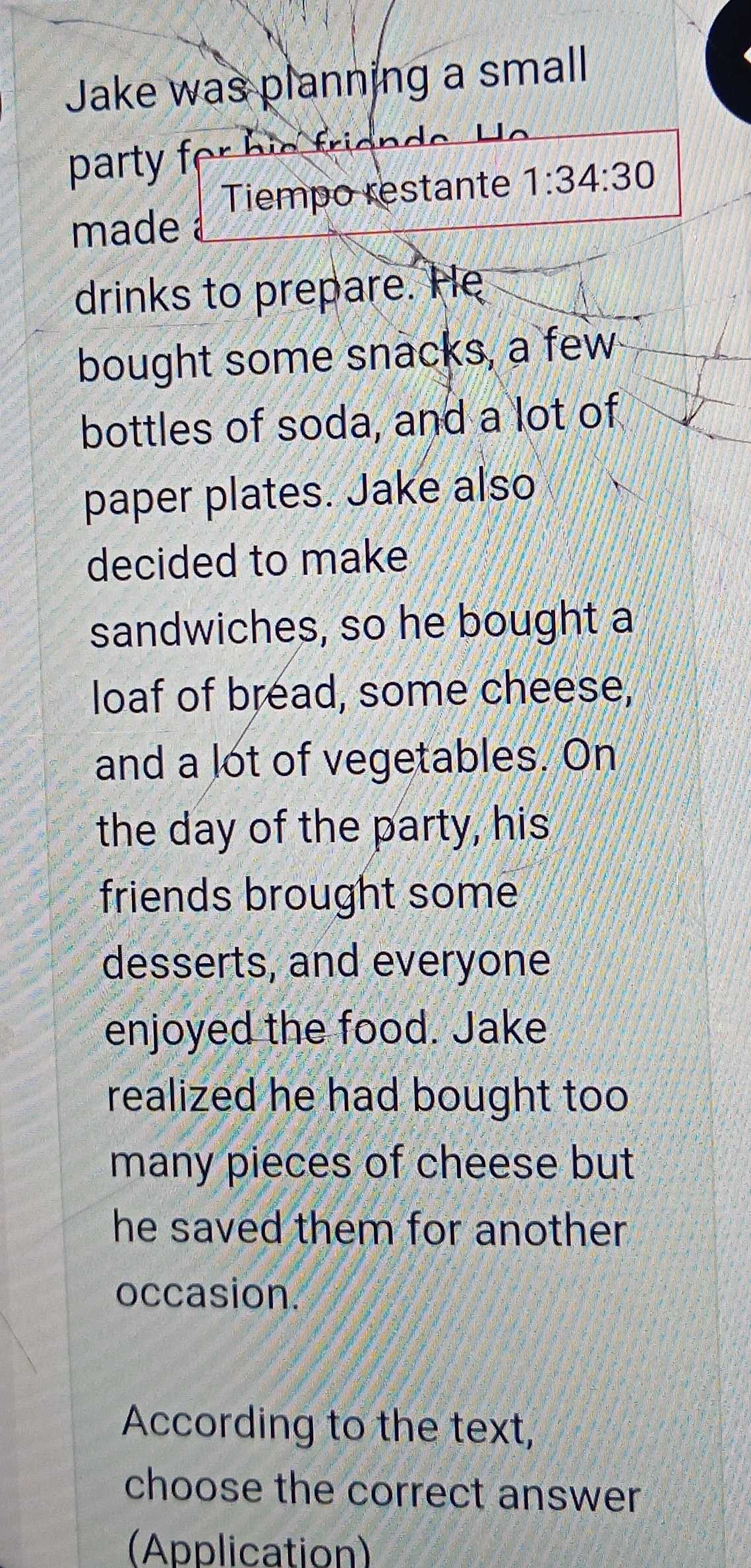 Jake was planning a small 
party f 
Tiempo restante 1:34:30 
made 
drinks to prepare. He 
bought some snacks, a few 
bottles of soda, and a lot of 
paper plates. Jake also 
decided to make 
sandwiches, so he bought a 
loaf of bread, some cheese, 
and a lot of vegetables. On 
the day of the party, his 
friends brought some 
desserts, and everyone 
enjoyed the food. Jake 
realized he had bought too 
many pieces of cheese but 
he saved them for another . 
occasion. 
According to the text, 
choose the correct answer 
(Application)