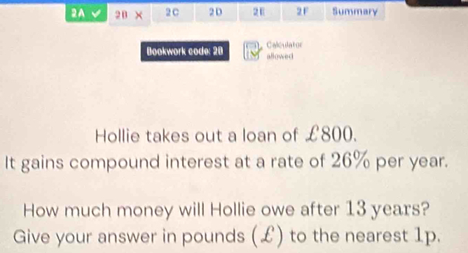 2A 2 B × 2 C 2 D 2F Summary 
Calculator 
Bookwork code: 28 allowed 
Hollie takes out a loan of £800. 
It gains compound interest at a rate of 26% per year. 
How much money will Hollie owe after 13 years? 
Give your answer in pounds (£) to the nearest 1p.