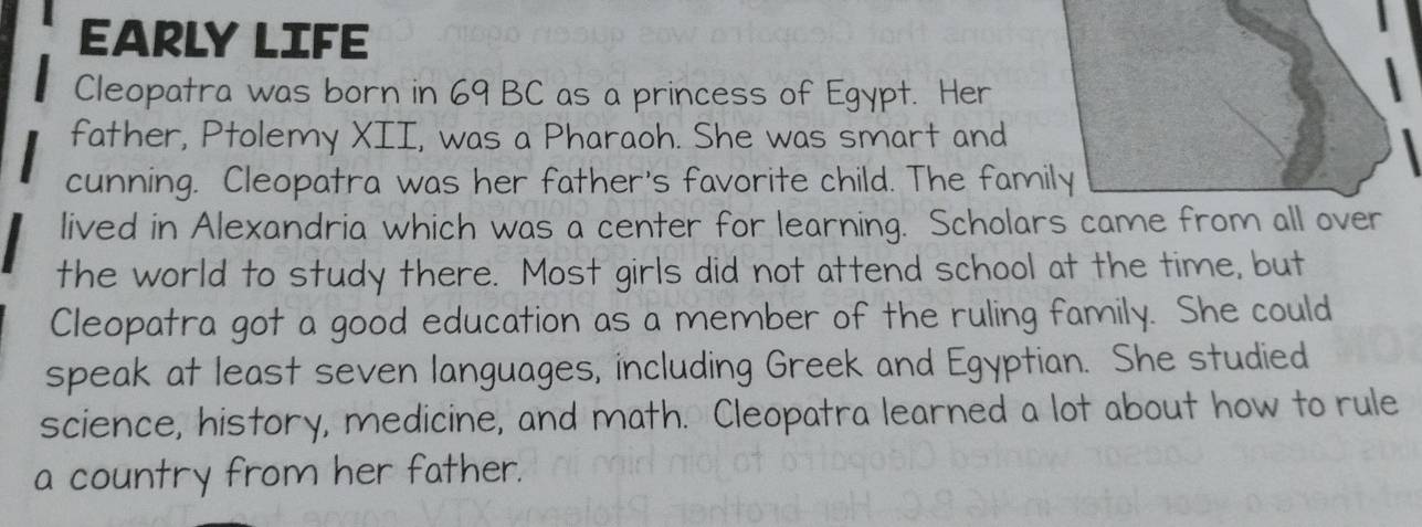 EARLY LIFE 
Cleopatra was born in 69 BC as a princess of Egypt. Her 
father, Ptolemy XII, was a Pharaoh. She was smart and 
cunning. Cleopatra was her father's favorite child. The family 
lived in Alexandria which was a center for learning. Scholars came from all over 
the world to study there. Most girls did not attend school at the time, but 
Cleopatra got a good education as a member of the ruling family. She could 
speak at least seven languages, including Greek and Egyptian. She studied 
science, history, medicine, and math. Cleopatra learned a lot about how to rule 
a country from her father.