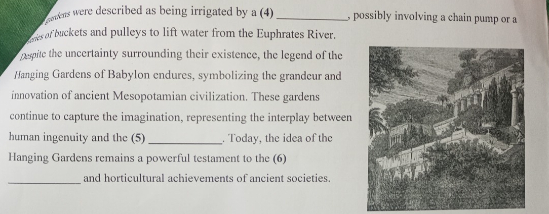 gardens were described as being irrigated by a (4) _, possibly involving a chain pump or a 
ceries of buckets and pulleys to lift water from the Euphrates River. 
Despite the uncertainty surrounding their existence, the legend of the 
Hanging Gardens of Babylon endures, symbolizing the grandeur and 
innovation of ancient Mesopotamian civilization. These gardens 
continue to capture the imagination, representing the interplay between 
human ingenuity and the (5) _. Today, the idea of the 
Hanging Gardens remains a powerful testament to the (6) 
_and horticultural achievements of ancient societies.