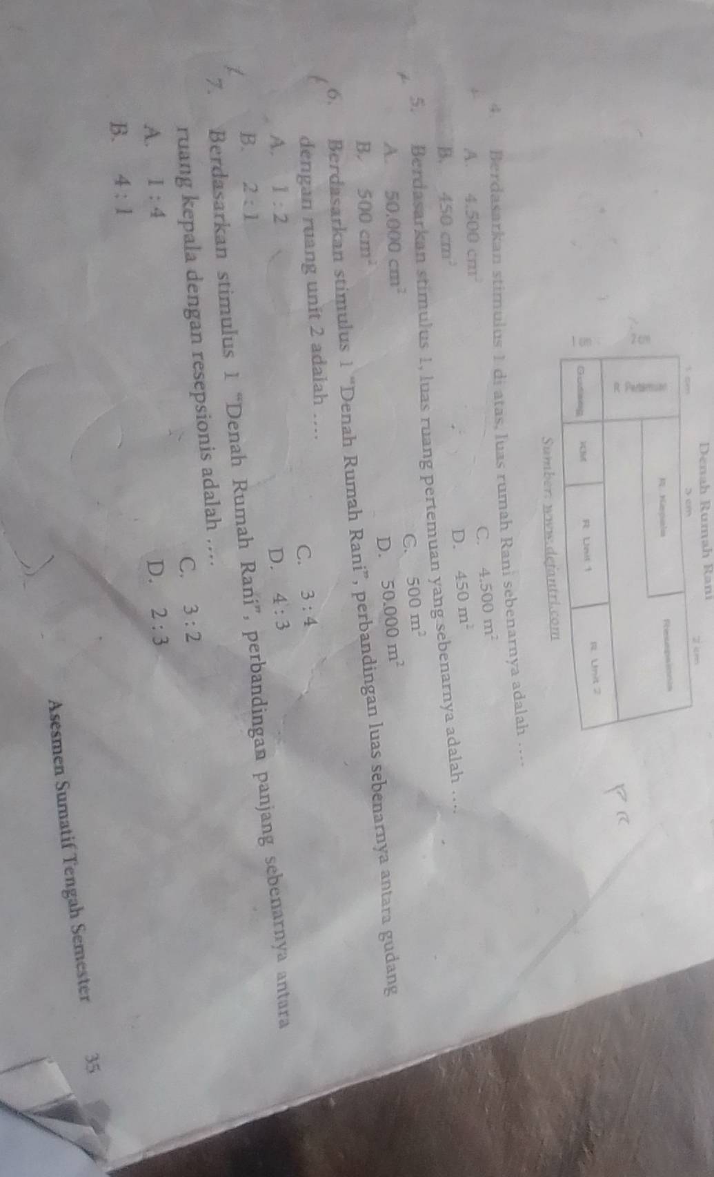 Denah Rumah Rani
Sum
4. Berdasarkan stimulus 1 di atas, luas rumah Rani sebenarnya adalah …...
C. 4.500m^2
A. 4.500cm^2
B. 450cm^2 D. 450m^2
5. Berdasarkan stimulus 1, luas ruang pertemuan yang sebenarnya adalah …...
C. 500m^2
A. 50.000cm^2 50.000m^2
D.
500cm^2
6. Berdasarkan stimulus 1 “Denah Rumah Rani”, perbandingan luas sebenarnya antara gudang B.
dengan ruang unit 2 adalah ....
C. 3:4
A. 1:2 D. 4:3
B. 2:1
7. Berdasarkan stimulus 1 “Denah Rumah Rani”, perbandingan panjang sebenarnya antara
ruang kepala dengan resepsionis adalah ....
C. 3:2
A. 1:4 D. 2:3
B. 4:1
Asesmen Sumatif Tengah Semester 35