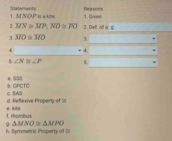 Statements Reasons 
1. MNOP is a kite. 1. Given 
2. overline MN≌ overline MP; overline NO≌ overline PO 2. Def. of a g 
3. overline MO≌ overline MO
3. 
4. 
4. 
5. ∠ N≌ ∠ P
5. 
a. SSS 
b. CPCTC 
c. SAS 
d, Reflexive Property of ≌
e. kite 
f. rhombus 
g. △ MNO≌ △ MPO
h. Symmetric Property of ≌