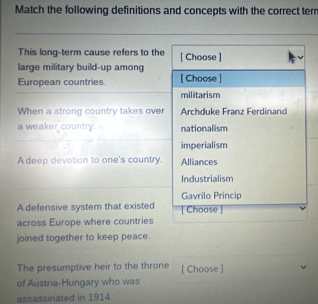 Match the following definitions and concepts with the correct tern
This long-term cause refers to the [ Choose ]
large military build-up among
European countries. [ Choose ]
militarism
When a strong country takes over Archduke Franz Ferdinand
a weaker country. nationalism
imperialism
A deep devotion to one's country. Alliances
Industrialism
Gavrilo Princip
A defensive system that existed [ Choose ]
across Europe where countries
joined together to keep peace.
The presumptive heir to the throne [ Choose ]
of Austria-Hungary who was
assassinated in 1914