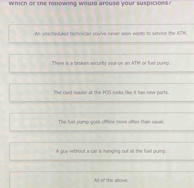 wnicn or the rollowing would arouse your suspicions?
An unscheduled technician you've never seen wants to service the ATM.
There is a broken security seal on an ATM or fuel pump.
The card reader at the POS looks like it has new parts.
The fuel pump goes offline more often than usual.
A guy without a car is hanging out at the fuel pump.
All of the above.