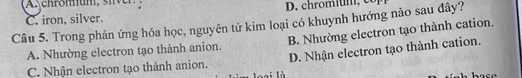 A chromium, siver
C. iron, silver. D. chromium, co
Câu 5. Trong phản ứng hóa học, nguyên tử kim loại có khuynh hướng nào sau đây?
A. Nhường electron tạo thành anion. B. Nhường electron tạo thành cation.
C. Nhận electron tạo thành anion. D. Nhận electron tạo thành cation.