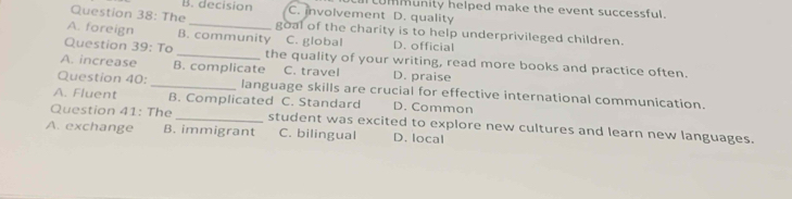 B. decision C. involvement D. quality LUmmunity helped make the event successful.
Question 38: The goal of the charity is to help underprivileged children.
A. foreign B. community C. global D. official
Question 39: To _the quality of your writing, read more books and practice often.
A. increase B. complicate C. travel D. praise
Question 40: _language skills are crucial for effective international communication.
A. Fluent B. Complicated C. Standard D. Common
Question 41: The _student was excited to explore new cultures and learn new languages.
A. exchange B. immigrant C. bilingual D. local