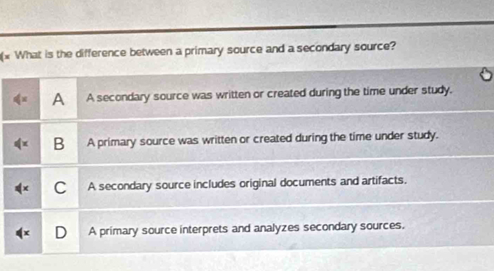 (x What is the difference between a primary source and a secondary source?
A A secondary source was written or created during the time under study.
B A primary source was written or created during the time under study.
+ C A secondary source includes original documents and artifacts.
D A primary source interprets and analyzes secondary sources.