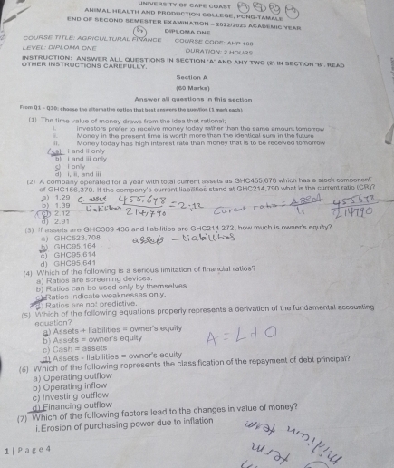 UNIVERSITY OF CAPE COAST
ANIMAL HEALTH AND PRODUCTION COLLEGE, PONG-TAMALE
END OF SECOND SEMESTER EXAMINATION - 2022/2023 ACADEMIC YEAR
DIPLOMA ONE
OURSE TITLE: AGRiCULTUrAL FINAnCE COURSE CODE: AHP 108
LEVEL: DIPLOM ONE DURATION: 2 HOURS
INSTRUCTION: ANSWER ALL QUESTIONS IN SECTION 'A' AND ANY TWO (2) IN SECTION "B'. READ
OTHER INSTRUCTIONS CAREFULLY. Section A
(60 Marks)
Answer all questions in this section
From Q 1 - Q30, chasse the alernativs option that best answers the sueition (3 mank cach)
(1) The time value of money draws from the idea that rational;
investors prefer to receive money today rather than the same amount tomerrow 
. Money in the present time is worth more than the identical sum in the future
a) i and ⅱonly iii. Money today has high interest rate than money that is to be recelved tomorrow
I and i only
d) i. ii. and iii g l only
(2) A company operated for a year with total current assets as GHC455,678 which has a stock component
of GHC156.370. If the company's current liabiities stand at GHC214,790 what is the current ratie (CR)?
9) 1.29 b) 1.39 C. a2set
1 2.12
d) 2.91
(3) If assets are GHC309 436 and liabilities are GHC214 272, how much is owner's equity?
8) GHC523.708
c) GHC95,614 b) GHC95,164
d) GHC95.641
(4) Which of the following is a serious limitation of financial raties?
a) Ratios are screening devices.
b) Ratios can be used only by themselves
c Ratios indicate weaknesses only.
Ratios are not predictive.
(5) Which of the following equations properly represents a derivation of the fundamental accounting
equation? a) Assets + liabilities = owner's equity
c) Cash = assets b) Assets = owner's equity
d Assets - liabilities = owner's equity
(6) Which of the following represents the classification of the repayment of debt principal?
a) Operating outflow
b) Operating inflow
c) Investing outflow
d) Financing outflow
(7) Which of the following factors lead to the changes in value of money?
i.Erosion of purchasing power due to inflation
1 [ P ag e 4