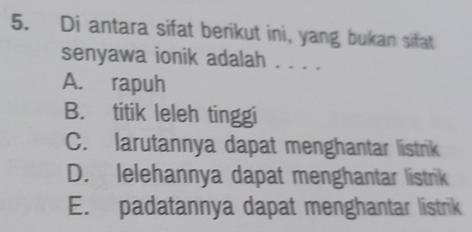 Di antara sifat berikut ini, yang bukan sitat
senyawa ionik adalah . . . .
A. rapuh
B. titik leleh tinggi
C. larutannya dapat menghantar listrik
D. lelehannya dapat menghantar listrik
E. padatannya dapat menghantar listrik