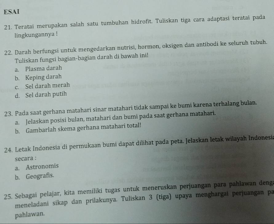 ESAI 
21. Teratai merupakan salah satu tumbuhan hidrofit. Tuliskan tiga cara adaptasi teratai pada 
lingkungannya ! 
22. Darah berfungsi untuk mengedarkan nutrisi, hormon, oksigen dan antibodi ke seluruh tubuh. 
Tuliskan fungsi bagian-bagian darah di bawah ini! 
a. Plasma darah 
b. Keping darah 
c. Sel darah merah 
d. Sel darah putih 
23. Pada saat gerhana matahari sinar matahari tidak sampai ke bumi karena terhalang bulan. 
a. Jelaskan posisi bulan, matahari dan bumi pada saat gerhana matahari. 
b. Gambarlah skema gerhana matahari total! 
24. Letak Indonesia di permukaan bumi dapat dilihat pada peta. Jelaskan letak wilayah Indonesia 
secara : 
a. Astronomis 
b. Geografis. 
25. Sebagai pelajar, kita memiliki tugas untuk meneruskan perjuangan para pahlawan deng 
meneladani sikap dan prilakunya. Tuliskan 3 (tiga) upaya menghargai perjuangan pa 
pahlawan.