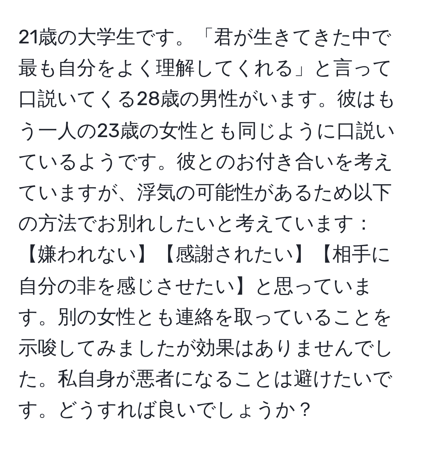 21歳の大学生です。「君が生きてきた中で最も自分をよく理解してくれる」と言って口説いてくる28歳の男性がいます。彼はもう一人の23歳の女性とも同じように口説いているようです。彼とのお付き合いを考えていますが、浮気の可能性があるため以下の方法でお別れしたいと考えています：【嫌われない】【感謝されたい】【相手に自分の非を感じさせたい】と思っています。別の女性とも連絡を取っていることを示唆してみましたが効果はありませんでした。私自身が悪者になることは避けたいです。どうすれば良いでしょうか？