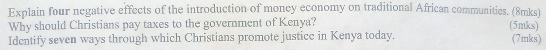 Explain four negative effects of the introduction of money economy on traditional African communities. (8mks) 
Why should Christians pay taxes to the government of Kenya? 
(5mks) 
Identify seven ways through which Christians promote justice in Kenya today. (7mks)