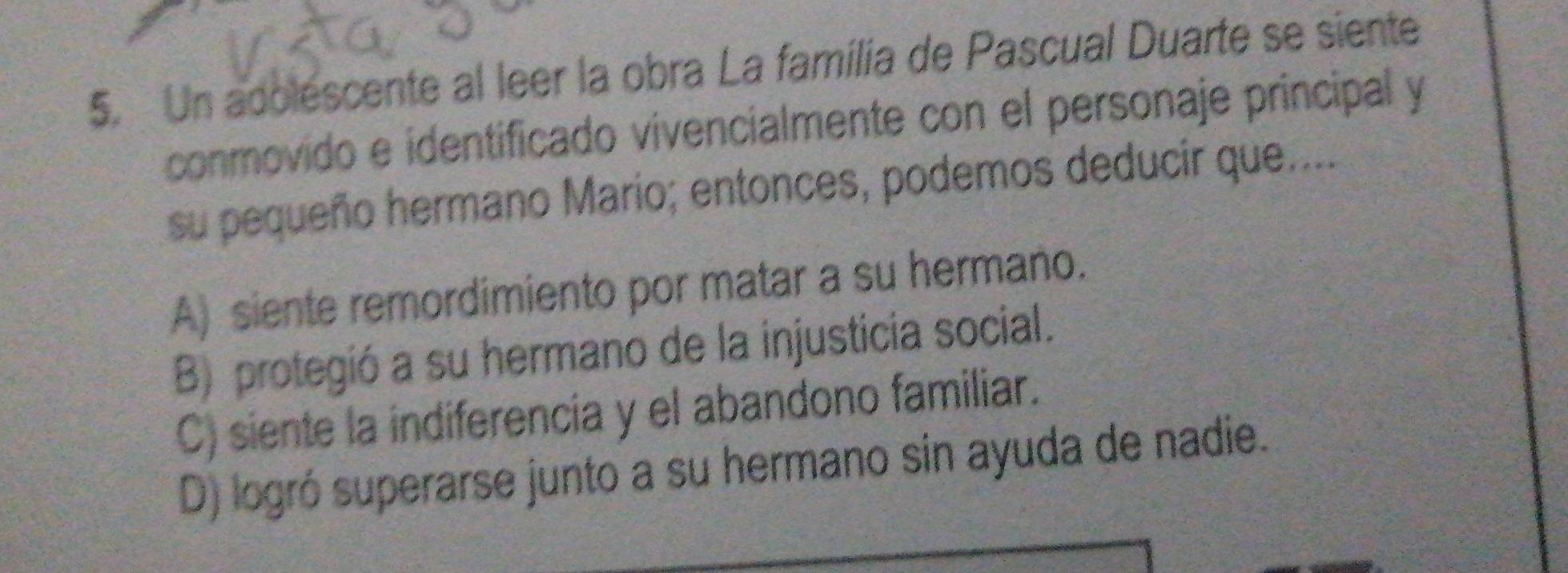 Un adolescente al leer la obra La família de Pascual Duarte se siente
conmovido e identificado vivencialmente con el personaje principal y
su pequeño hermano Mario; entonces, podemos deducir que....
A) siente remordimiento por matar a su hermano.
B) protegió a su hermano de la injusticia social.
C) siente la indiferencia y el abandono familiar.
D) logró superarse junto a su hermano sin ayuda de nadie.