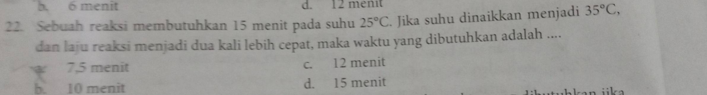 b. 6 menit d. 12 menit
22. Sebuah reaksi membutuhkan 15 menit pada suhu 25°C. Jika suhu dinaikkan menjadi 35°C, 
dan laju reaksi menjadi dua kali lebih cepat, maka waktu yang dibutuhkan adalah ....
7, 5 menit c. 12 menit
b. 10 menit d. 15 menit
iika