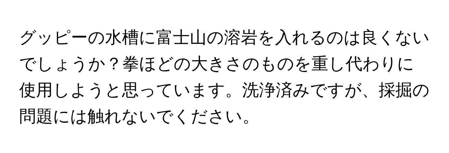 グッピーの水槽に富士山の溶岩を入れるのは良くないでしょうか？拳ほどの大きさのものを重し代わりに使用しようと思っています。洗浄済みですが、採掘の問題には触れないでください。