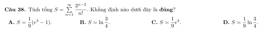 Tính tổng S=sumlimits _(n=1)^(∈fty) (3^(n-2))/n! . Khẳng định nào dưới đây là đúng?
A. S= 1/9 (e^3-1). B. S=ln  3/4 . C. S= 1/9 e^3. D. S= 1/9 ln  3/4 .