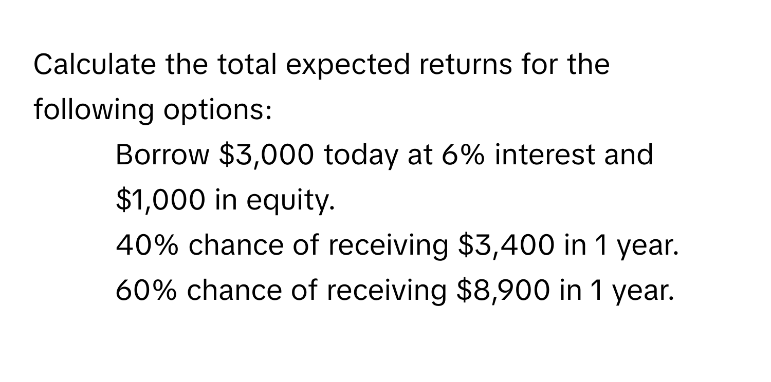 Calculate the total expected returns for the following options:

- Borrow $3,000 today at 6% interest and $1,000 in equity.
- 40% chance of receiving $3,400 in 1 year.
- 60% chance of receiving $8,900 in 1 year.