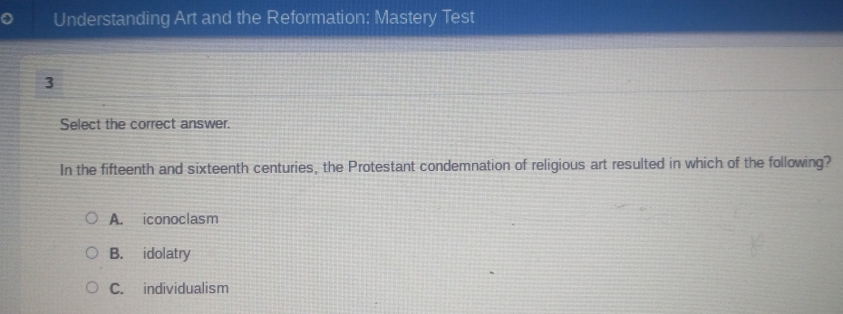 Understanding Art and the Reformation: Mastery Test
3
Select the correct answer.
In the fifteenth and sixteenth centuries, the Protestant condemnation of religious art resulted in which of the following?
A. iconoclasm
B. idolatry
C. individualism