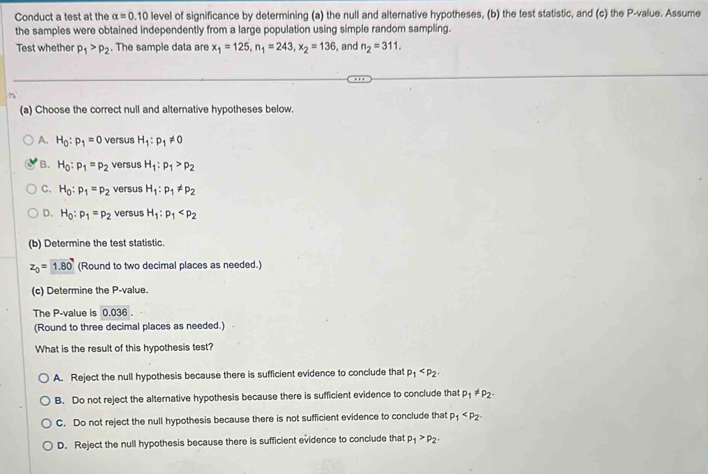 Conduct a test at the alpha =0.10 level of significance by determining (a) the null and alternative hypotheses, (b) the test statistic, and (c) the P -value. Assume
the samples were obtained independently from a large population using simple random sampling.
Test whether p_1>p_2. The sample data are x_1=125, n_1=243, x_2=136 , and n_2=311. 
(a) Choose the correct null and alternative hypotheses below.
A. H_0:p_1=0 versus H_1:p_1!= 0
B. H_0:p_1=p_2 versus H_1:p_1>p_2
C. H_0:p_1=p_2 versus H_1:p_1!= p_2
D. H_0:p_1=p_2 versus H_1:p_1
(b) Determine the test statistic.
z_0=1.80 (Round to two decimal places as needed.)
(c) Determine the P -value.
The P -value is 0.036.
(Round to three decimal places as needed.)
What is the result of this hypothesis test?
A. Reject the null hypothesis because there is sufficient evidence to conclude that p_1 .
B. Do not reject the alternative hypothesis because there is sufficient evidence to conclude that p_1!= p_2.
C. Do not reject the null hypothesis because there is not sufficient evidence to conclude that p_1 .
D. Reject the null hypothesis because there is sufficient evidence to conclude that p_1>p_2.