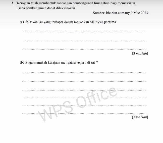 Kerajaan telah membentuk rancangan pembangunan lima tahun bagi memastikan 
usaha pembangunan dapat dilaksanakan. 
Sumber: bharian.com.my 9 Mac 2023 
(a) Jelaskan isu yang terdapat dalam rancangan Malaysia pertama 
_ 
_ 
_ 
[3 markah] 
(b) Bagaimanakah kerajaan mengatasi seperti di (a) ? 
_ 
_ 
_ 
_ 
_ 
_ 
_ 
[3 markah]