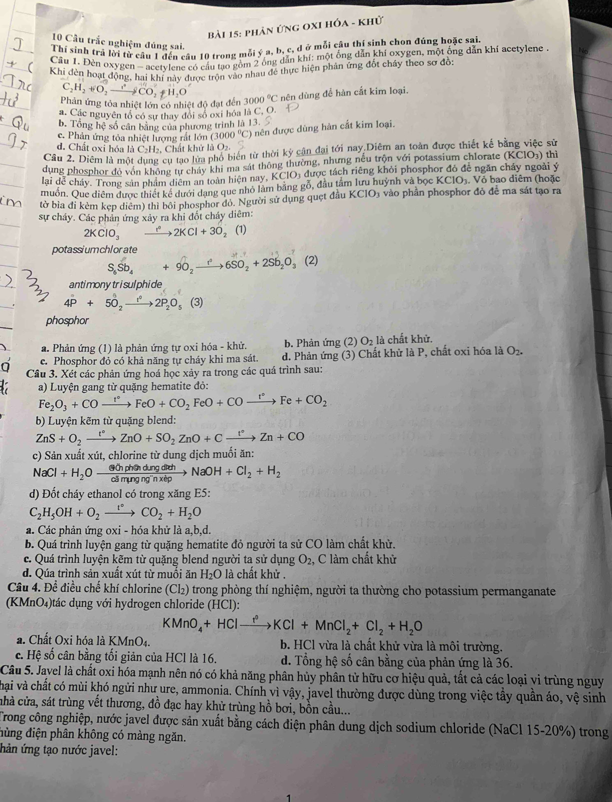 phản ứng oxI hóa - khử
10 Cầu trắc nghiệm đúng sai.
Thí sinh trã lời từ câu 1 đến câu 10 trong mỗi ý a, b, c, d ở mỗi câu thí sinh chon đúng hoặc sai.
Cầu 1. Đèn oxygen - acetylene có cấu tạo gồm 2 ống dẫn khí: một ống dẫn khí oxygen, một ống dẫn khí acetylene
Khi đèn hoạt động, hai khí này được trộn vào nhau đẻ thực hiện phản ứng đốt cháy theo sơ đồ:
C_2H_2+O_2to COCO_2+H_2O
Phản ứng tỏa nhiệt lớn có nhiệt độ đạt đến 3000°C nên dùng đề hàn cắt kim loại.
a. Các nguyên tổ có sư thay đổi số oxi hóa là C, O.
b. Tổng hệ số cân bằng của phương trình là 13.
c. Phản ứng tỏa nhiệt lượng rất lớn (3000°C) nên được dùng hàn cắt kim loại.
d. Chất oxỉ hóa là C₂H₂, Chất khử là O2.
Câu 2. Diêm là một dụng cụ tạo lửa phổ biến từ thời kỳ cận đại tới nay.Diêm an toàn được thiết kế bằng việc sử
dụng phosphor đỏ vốn không tự cháy khi ma sát thông thường, nhưng nếu trộn với potassium chlorate (KClO3) thì
lại dễ cháy. Trong sản phầm diểm an toàn hiện nay, KClO_3 được tách riêng khỏi phosphor đỏ đề ngăn cháy ngoài ý
muốn. Que diêm được thiết kế dưới dạng que nhỏ làm bằng gỗ, đầu tầm lưu huỳnh và bọc KCIO_3. Vỏ bao diêm (hoặc
tờ bìa đi kèm kẹp diêm) thì bôi phosphor đỏ. Người sử dụng quẹt đầu KCIO 03 vào phần phosphor đỏ đề ma sát tạo ra
sự cháy. Các phản ứng xảy ra khi đốt cháy diêm:
2KClO_3 xrightarrow t°2KCl+3O 2 (1)
potassiumchlorate
S_6Sb_4+9O_2xrightarrow t°6SO_2+2Sb_2O_3(2)
antimonytrisulphide
4P°+5_2^(6to 2P_2)O_5(3)
phosphor
a. Phản ứng (1) là phản ứng tự oxi hóa - khử. b. Phản ứng (2) O_2la chất khử.
0 c. Phosphor đỏ có khả năng tự cháy khi ma sát. d. Phản ứng (3) Chất khử là P, chất oxi hóa là O_2.
Câu 3. Xét các phản ứng hoá học xảy ra trong các quá trình sau:
a) Luyện gang từ quặng hematite đỏ:
Fe_2O_3+COxrightarrow t°FeO+CO_2FeO+COxrightarrow t°Fe+CO_2
b) Luyện kẽm từ quặng blend:
ZnS+O_2xrightarrow t°ZnO+SO_2ZnO+Cxrightarrow t°Zn+CO
c) Sản xuất xút, chlorine từ dung dịch muối ăn:
NaCl+H_2O  (athendungdreh/h cimungng''nxepto NaOH+Cl_2+H_2
d) Đốt cháy ethanol có trong xăng E5:
C_2H_5OH+O_2xrightarrow t°CO_2+H_2O
a. Các phản ứng oxi - hóa khử là a,b,d.
b. Quá trình luyện gang từ quặng hematite đỏ người ta sử CO làm chất khử.
c. Quá trình luyện kẽm từ quặng blend người ta sử dụng O_2 , C làm chất khử
d. Qúa trình sản xuất xút từ muối ăn H_2O là chất khử .
Câu 4. Để điều chế khí chlorine (Cl₂) trong phòng thí nghiệm, người ta thường cho potassium permanganate
(KMnO₄)tác dụng với hydrogen chloride (HCl):
KMnO_4+HClxrightarrow f°KCl+MnCl_2+Cl_2+H_2O
a. Chất Oxi hóa là KMnO4. b. HCl vừa là chất khử vừa là môi trường.
c. Hệ số cân bằng tối giản của HCl là 16. d. Tổng hệ số cân bằng của phản ứng là 36.
Câu 5. Jayel là chất oxi hóa mạnh nên nó có khả năng phân hủy phân tử hữu cơ hiệu quả, tất cả các loại vi trùng nguy
hại và chất có mùi khó ngửi như ure, ammonia. Chính vì vậy, javel thường được dùng trong việc tẩy quần áo, vệ sinh
chà cửa, sát trùng vết thương, đồ đạc hay khử trùng hồ bơi, bồn cầu...
Trong công nghiệp, nước javel được sản xuất bằng cách điện phân dung dịch sodium chloride (NaCl 15-20%) trong
đùng điện phân không có màng ngăn.
hản ứng tạo nước javel: