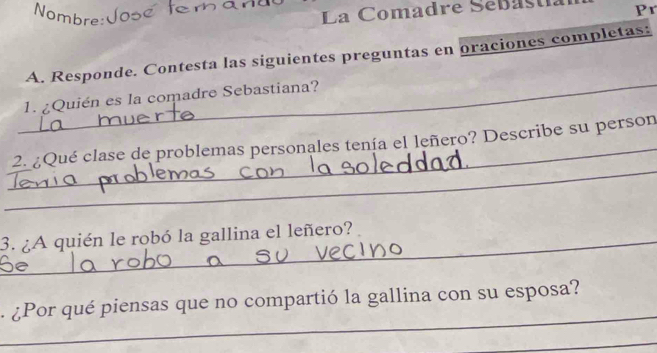 Nombre: 
La Comadre Sebastía Pr 
A. Responde. Contesta las siguientes preguntas en oraciones completas: 
_ 
1. ¿Quién es la comadre Sebastiana? 
_ 
_2. ¿Qué clase de problemas personales tenía el leñero? Describe su person 
_3. ¿A quién le robó la gallina el leñero? 
_ 
a ¿Por qué piensas que no compartió la gallina con su esposa? 
_