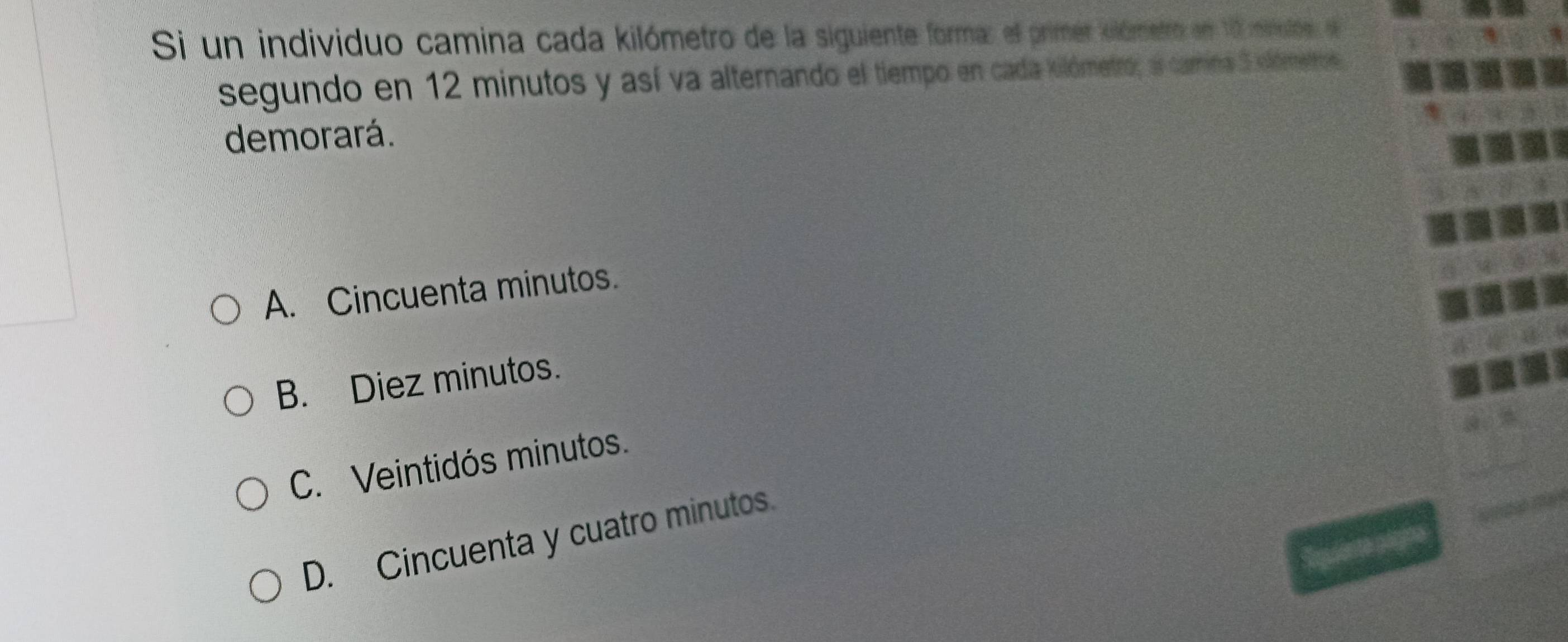 Si un individuo camina cada kilómetro de la siguiente forma: el primer olómetro en 10 minodos, e
segundo en 12 minutos y así va alternando el tiempo en cada kilómetro, a camina 3 olómetros
demorará.
A. Cincuenta minutos.
B. Diez minutos.
C. Veintidós minutos.
D. Cincuenta y cuatro minutos.