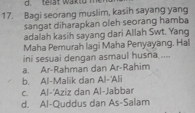 telat waktu me
17. Bagi seorang muslim, kasih sayang yang
sangat diharapkan oleh seorang hamba
adalah kasih sayang dari Allah Swt. Yang
Maha Pemurah lagi Maha Penyayáng. Hal
ini sesuai dengan asmaul husna ....
a. Ar-Rahman dan Ar-Rahim
b. Al-Malik dan Al-'Ali
c. Al-'Aziz dan Al-Jabbar
d. Al-Quddus dan As-Salam