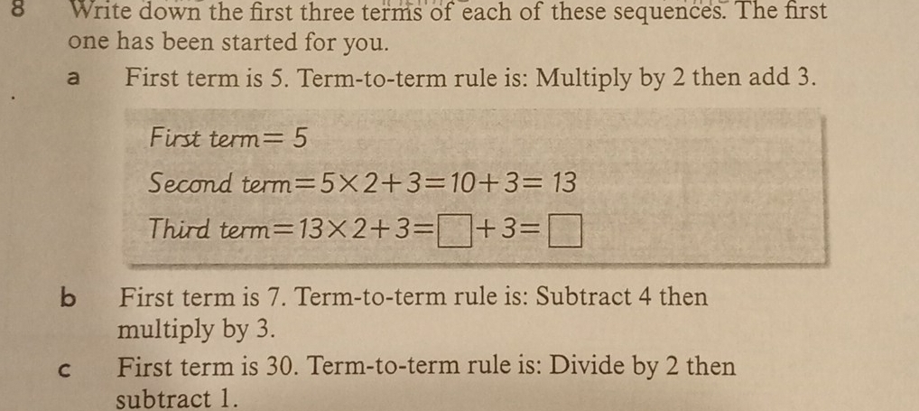 Write down the first three terms of each of these sequences. The first 
one has been started for you. 
a First term is 5. Term-to-term rule is: Multiply by 2 then add 3. 
First term =5
Second te m=5* 2+3=10+3=13
Third term =13* 2+3=□ +3=□
b First term is 7. Term-to-term rule is: Subtract 4 then 
multiply by 3. 
c First term is 30. Term-to-term rule is: Divide by 2 then 
subtract 1.