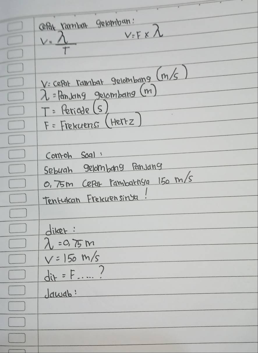 celut rambar gelomban:
v= lambda /T 
V=F* lambda
vicepar rambar gelombang (m/(s)
lambda = Pandoing gelombeng (m)
T= Periade (s)
F= Frekuens; (Herr2) 
Conroh Soal : 
Sebuah gelombong PanJang 
o, 75m Cepal rambarnya 150 m/s
Tentukan Freluensinga! 
diker :
lambda =0.75m
V=150m/s
dit=F... 7 
dawab?