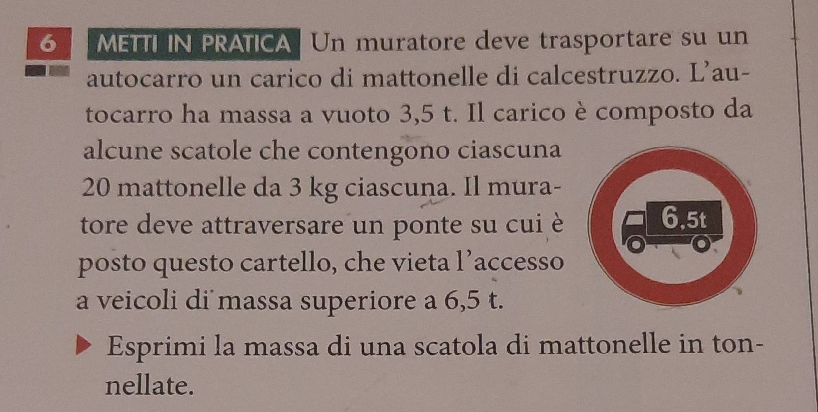 METTI IN PRATICA Un muratore deve trasportare su un 
autocarro un carico di mattonelle di calcestruzzo. L’au- 
tocarro ha massa a vuoto 3,5 t. Il carico è composto da 
alcune scatole che contengono ciascuna
20 mattonelle da 3 kg ciascuna. Il mura- 
tore deve attraversare un ponte su cui è 
posto questo cartello, che vieta l’accesso 
a veicoli di massa superiore a 6,5 t. 
Esprimi la massa di una scatola di mattonelle in ton- 
nellate.