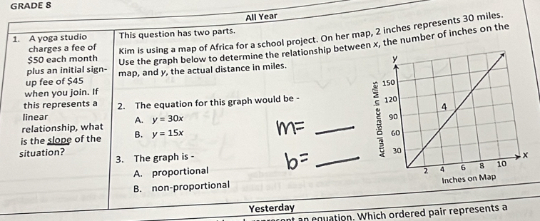 GRADE 8
All Year
charges a fee of Kim is using a map of Africa for a school project. On her map, 2 inches represents 30 miles.
1. A yoga studio This question has two parts.
$50 each month
Use the graph below to determine the relationship between x, the number of inches on the
plus an initial sign- 
up fee of $45 map, and y, the actual distance in miles.
when you join. If 
this represents a
_
linear 2. The equation for this graph would be - 
relationship, what A. y=30x
is the slope of the B. y=15x
situation?
3. The graph is -
_
A. proportional
B. non-proportional
Yesterday
an equation. Which ordered pair represents a