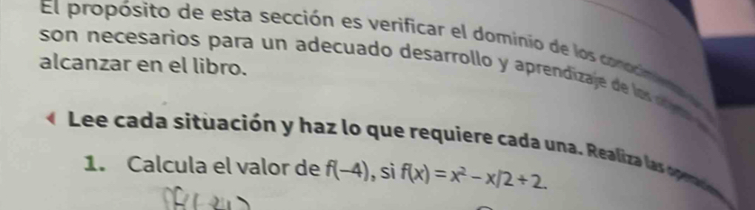 El propósito de esta sección es verificar el dominio de los confme 
alcanzar en el libro. 
son necesarios para un adecuado desarrollo y aprendizaje de los c a 
Lee cada situación y haz lo que requiere cada una. Realiza las one a 
1. Calcula el valor de f(-4) , sì f(x)=x^2-x/2+2.