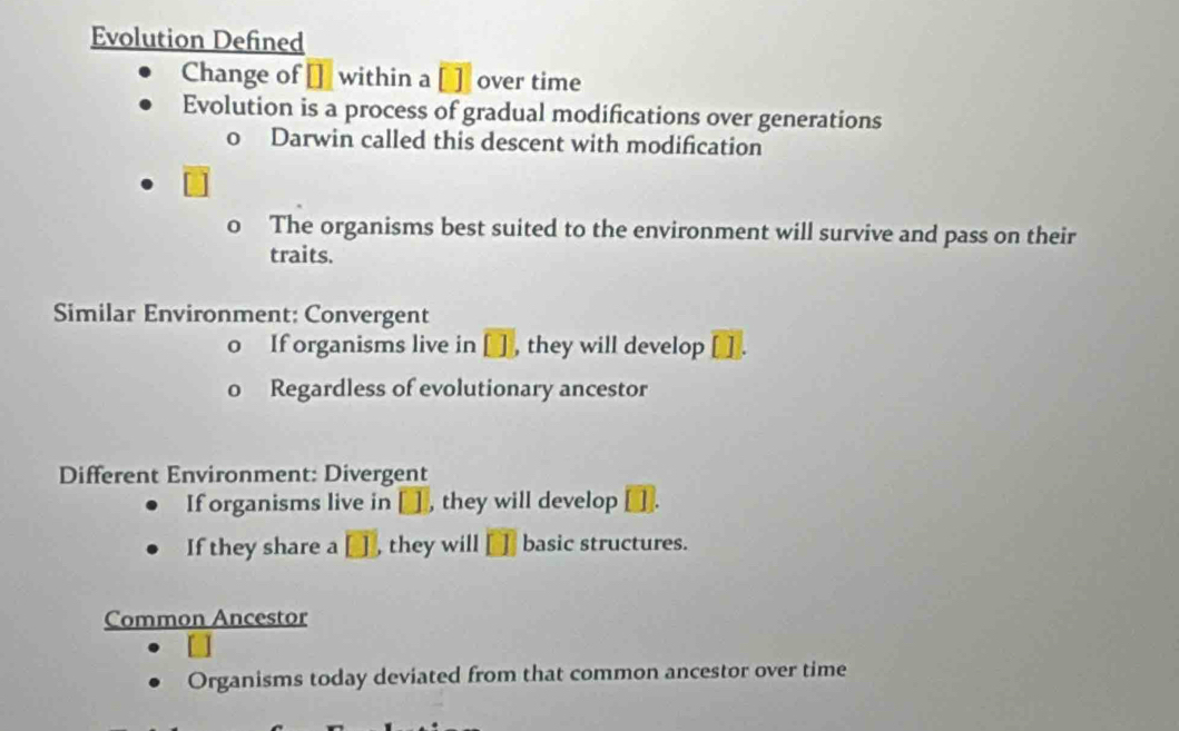 Evolution Defined
Change of [] within a [] over time
Evolution is a process of gradual modifications over generations
o Darwin called this descent with modification
0 The organisms best suited to the environment will survive and pass on their
traits.
Similar Environment: Convergent
o If organisms live in [ ] , they will develop
0 Regardless of evolutionary ancestor
Different Environment: Divergent
If organisms live in □ ] , they will develop .
If they share a □ , they will [ basic structures.
Common Ancestor
Organisms today deviated from that common ancestor over time