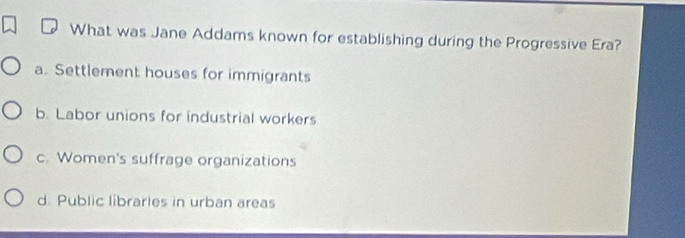 What was Jane Addams known for establishing during the Progressive Era?
a. Settlement houses for immigrants
b. Labor unions for industrial workers
c. Women's suffrage organizations
d. Public libraries in urban areas