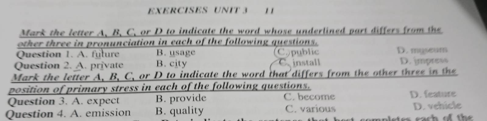 EXERCISES UNIT 3 1 1
Mark the letter A. B、C. or D to indicate the word whose underlined part differs from the
other three in pronunciation in each of the following questions.
Question 1. A. future B. usage Copublic D. myseum
Question 2. A. private B. city install D. impress
Mark the letter A, B, C, or D to indicate the word that differs from the other three in the
position of primary stress in each of the following questions.
Question 3. A. expect B. provide C. become D. feature
C. various
Question 4. A. emission B. quality D. vehicle
es each of the