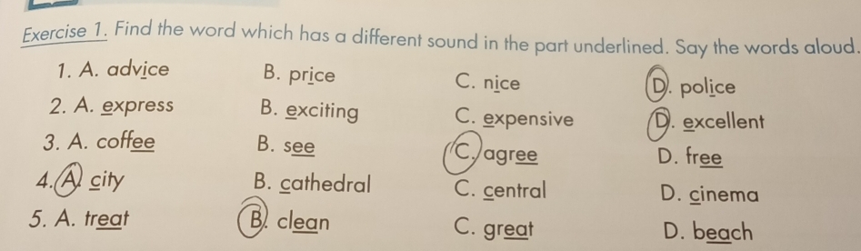 Find the word which has a different sound in the part underlined. Say the words aloud
1. A. advice B. price C. nice
D. police
2. A. express B. exciting C. expensive D. excellent
3. A. coffee B. see C agree
D. free
4.A sity B. cathedral C. central D. cinema
5. A. treat B clean C. great D. beach