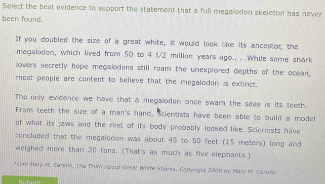 Select the best evidence to support the statement that a full megalodon skeleton has never 
been found. 
If you doubled the size of a great white, it would look like its ancestor, the 
megalodon, which lived from 50 to 4 1/2 million years ago.. . .While some shark 
lovers secretly hope megalodons still roam the unexplored depths of the ocean, 
most people are content to believe that the megalodon is extinct. 
The only evidence we have that a megalodon once swam the seas is its teeth. 
From teeth the size of a man's hand, Scientists have been able to build a model 
of what its jaws and the rest of its body probably looked like. Scientists have 
concluded that the megalodon was about 45 to 50 feet (15 meters) long and 
weighed more than 20 tons. (That's as much as five elephants.) 
From Mary M. Cerullo, The Truth About Great White Sharks. Copyright 2000 by Mary M. Cerullo 
Submit