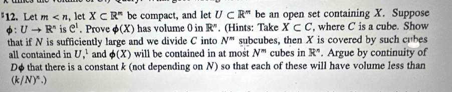 Let m X⊂ R^m be compact, and let U⊂ R^m be an open set containing X. Suppose
phi :Uto R^n is e^1. Prove phi (X) has volume 0 in R''. (Hints: Take X⊂ C , where C is a cube. Show 
that if N is sufficiently large and we divide C into N^m subcubes, then X is covered by such cubes 
all contained in U,^1 and phi (X) will be contained in at most N^m cubes in R^n. Argue by continuity of
Dφ that there is a constant k (not depending on N) so that each of these will have volume less than
(k/N)^n.)