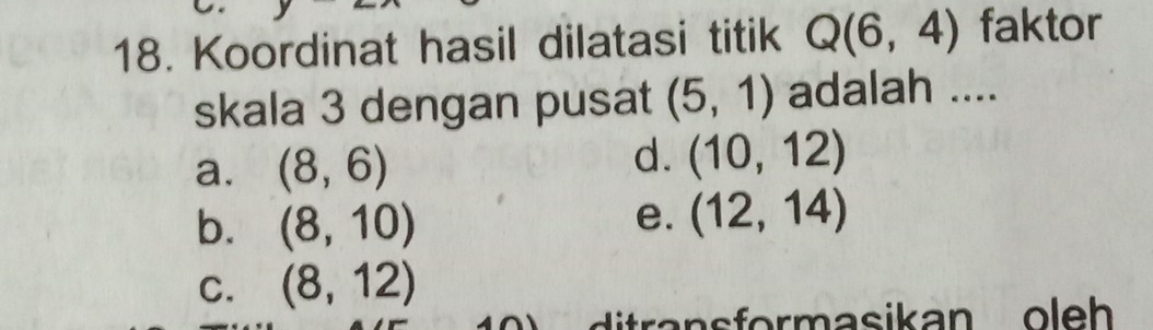 Koordinat hasil dilatasi titik Q(6,4) faktor
skala 3 dengan pusat (5,1) adalah ....
a. (8,6)
d. (10,12)
b. (8,10)
e. (12,14)
C. (8,12)
ditra n s formasikan o leh