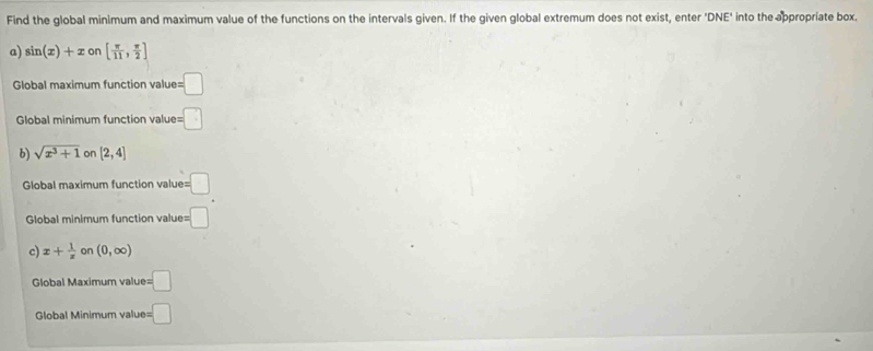 Find the global minimum and maximum value of the functions on the intervals given. If the given global extremum does not exist, enter 'DNE' into the appropriate box.
a) sin (x)+xon[ π /11 , π /2 ]
Global maximum function valu b=□
Global minimum function value b=□
b) sqrt(x^3+1) on [2,4]
Global maximum function value =□
Global minimum function value= :□ 
c) x+ 1/x  on (0,∈fty )
Global Maximum value =□
Global Minimum value =□