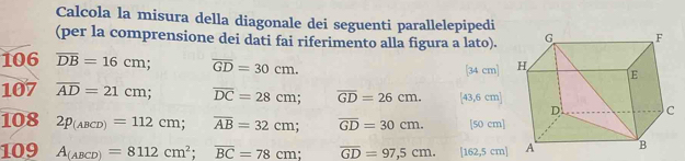 Calcola la misura della diagonale dei seguenti parallelepipedi 
(per la comprensione dei dati fai riferimento alla figura a lato). 
106 overline DB=16cm overline GD=30cm. [34 cm]
107 overline AD=21cm overline DC=28cm; overline GD=26cm. [43,6 cm ] 
108 2p_(ABCD)=112cm; overline AB=32cm; overline GD=30cm. [50 cm]
109 A_(ABCD)=8112cm^2; overline BC=78cm; overline GD=97,5cm. [162 ,5 cm|