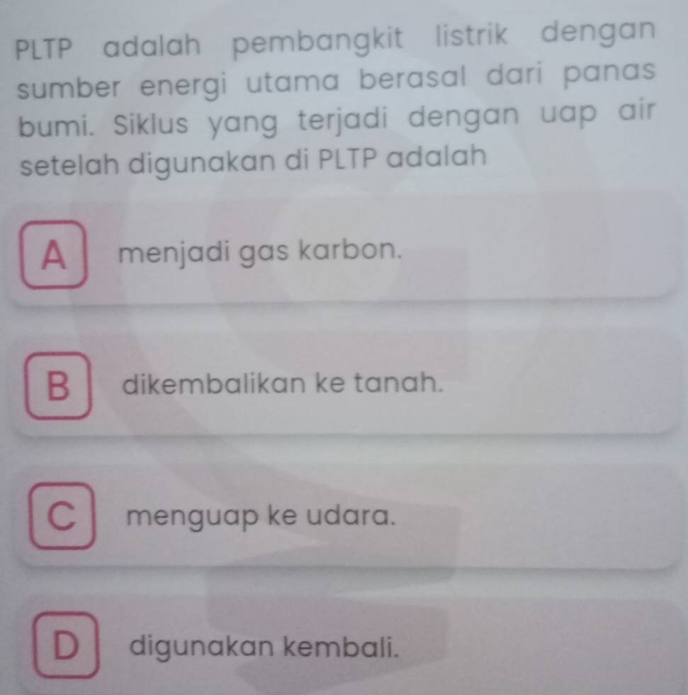 PLTP adalah pembangkit listrik dengan
sumber energi utama berasal dari panas 
bumi. Siklus yang terjadi dengan uap air
setelah digunakan di PLTP adalah
A menjadi gas karbon.
B dikembalikan ke tanah.
C menguap ke udara.
D digunakan kembali.