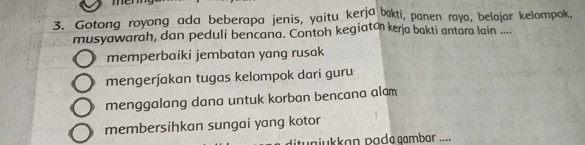 men
3. Gotong royong ada beberapa jenis, yaitu kerja bakti, panen raya, belajar kelompok,
musyawarah, dan peduli bencana. Contoh kegiatan kerja bakti antara lain ....
memperbaíki jembatan yang rusak
mengerjakan tugas kelompok dari guru
menggalang dana untuk korban bencana alam
membersiḥkan sungaí yang kotor
niukkan pada aambar ....