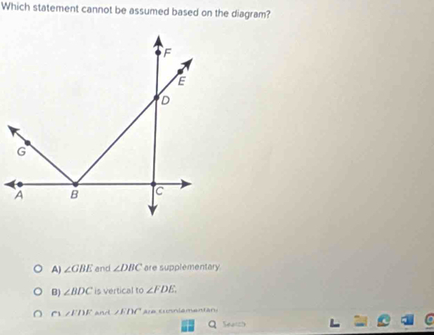 Which statement cannot be assumed based on the diagram?
A) ∠ GBE and ∠ DBC are supplementary
B) ∠ BDC is vertical to ∠ FDE.
∠ EDF and ∠ EDC Are cunniementan:
Q Search