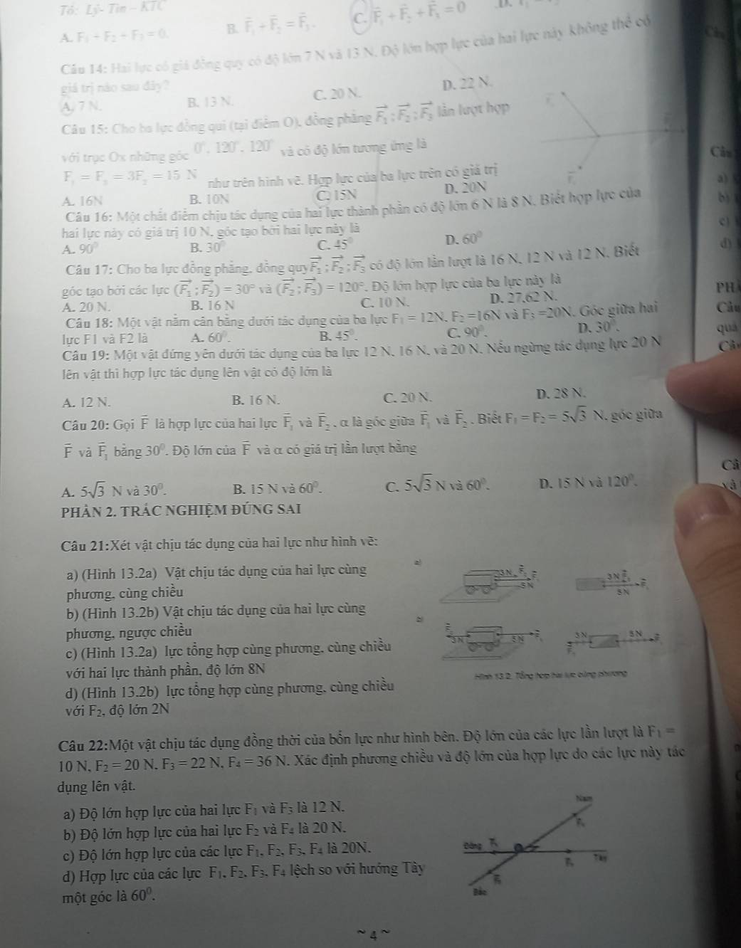 Tổ: Lj-Tin-KTC 4=
A. F_1+F_2+F_3=0 B. overline F_1+overline F_2=overline F_3. C. F_1+F_2+F_3=0
a
Câu 14: Hai lực có giá động quy có độ lớn 7 N và 13 N. Độ lớn hợp lực của hai lực này không hhat c c
giá trị nào sau đây?
A, 7 N. B. 13 N. C. 20 N. D. 22 N.
Câu 15: Cho ba lực đồng qui (tại điểm O), đồng phẳng vector F_1:vector F_2:vector F_3 lần lượt hợp
với trục Ox những góc 0°,120°,120° và có độ lớn tương ứng là Câu
F_1=F_1=3F_2=15N như trên hình vẽ. Hợp lực của ba lực trên có giả trị a) A. 16N B. 10N C. 15N D. 20N b) 1
Câu 16: Một chất điểm chịu tác dụng của hai lực thành phần có độ lớn 6 N là 8 N. Biết hợp lực của
hai lực này có giá trị 10 N, góc tạo bởi hai lực này là
c)
A. 90° B. 30°
C. 45° D. 60°
Câu 17: Cho ba lực đồng phẳng, đồng quy vector F_1;vector F_2;vector F_3 đó độ lớn lần lượt là 16 N, 12 N và 12 N. Biết
d) 
góc tạo bởi các lực (vector F_1;vector F_2)=30° và (vector F_2;vector F_3)=120° *. Độ lớn hợp lực của ba lực này là
PH
A. 20 N. B. 16 N C. 10 N. D. 27,62 N. Câu
Câu 18: Một vật nằm cân bằng dưới tác dụng của ba lực F_1=12N F_2=16N và F_3=20N. Góc giữa hai
C. 90°. D. 30°.
lực F1 và F2 là A. 60°. B. 45°. qua
Câu 19: Một vật đứng yên dưới tác dụng của ba lực 12 N, 16 N, và 20 N. Nếu ngừng tác dụng lực 20 N  Cân
lên vật thì hợp lực tác dụng lên vật có độ lớn là
A. 12 N. B. 16 N. C. 20 N. D. 28 N.
Câu 20: Gọi F là hợp lực của hai lực overline F_1 và overline F_2 , α là góc giữa overline F_1 và overline F_2. Biết F_1=F_2=5sqrt(3)N. góc giữa
overline F và overline F_1 bàng 30°. Độ lớn của overline F và α có giá trị lần lượt bằng
Cả
A. 5sqrt(3)N và 30°. B. 15 N và 60°. C. 5sqrt(3)Nva60°. D. 15 N và 120°.
xà
PHÂN 2. TRÁC NGHIỆM ĐÚNG SAI
Câu 21:Xét vật chịu tác dụng của hai lực như hình vẽ:
a) (Hình 13.2a) Vật chịu tác dụng của hai lực cùng
phương, cùng chiều
frac 3*  2/5 5N-=
b) (Hình 13.2b) Vật chịu tác dụng của hai lực cùng
phương, ngược chiều
5N -2
c) (Hình 13.2a) lực tổng hợp cùng phương. cùng chiều 5N=
với hai lực thành phần, độ lớn 8N
Hình 13 2. Tổng hợp hai lực cùng phương
d) (Hình 13.2b) lực tổng hợp cùng phương, cùng chiều
với F_2. độ lớn 2N
Câu 22: Một vật chịu tác dụng đồng thời của bốn lực như hình bên. Độ lớn của các lực lần lượt là F_1=
10 N, F_2=20N.F_3=22 N. F_4=36N. 1. Xác định phương chiều và độ lớn của hợp lực do các lực này tác
dụng lên vật.
a) Độ lớn hợp lực của hai lực F_1 và F_3 là 12 N.
b) Độ lớn hợp lực của hai lực F_2 và F_4 là 20 N.
c) Độ lớn hợp lực của các lực F_1,F_2,F_3,F_4 là 20N.
d) Hợp lực của các lực F_1.F_2. F_3. F_4 lệch so với hướng Tây
một góc là 60°.
' 4  '