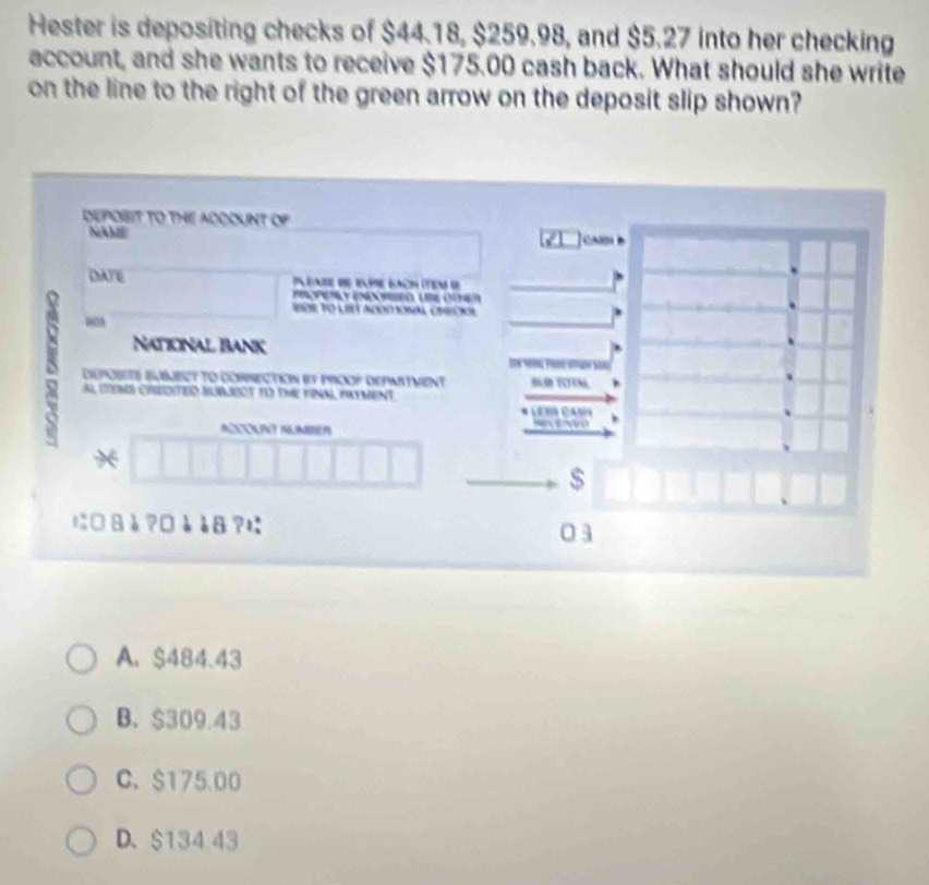 Hester is depositing checks of $44.18, $259.98, and $5.27 into her checking
account, and she wants to receive $175.00 cash back. What should she write
on the line to the right of the green arrow on the deposit slip shown?
DEPOBIT TO THI ADODUNT OP
NAM
DATE
e n ó LB cne
“
Naticnal Bank

DpBEts Buect to CORrEction i prooP dEpmitment
A iTeS CReDITED BUBLEOT to the KiNA, Hayment

*
$
に□ 8à?□èà8?に 0 3
A. $484.43
B、 $309.43
C、 $175.00
D、 $13443