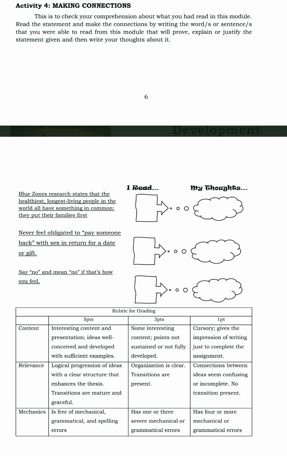 Activity 4: MAKING CONNECTIONS 
This is to check your comprehension about what you had read in this module. 
Read the statement and make the connections by writing the word/s or sentence/s 
that you were able to read from this module that will prove, explain or justify the 
statement given and then write your thoughts about it. 
6 
Development 
I Read... My Thoughts... 
Blue Zones research states that the 
healthiest, longest-living people in the 
world all have something in common: 。 。 。 
they put their families first 
Never feel obligated to “pay someone 
back” with sex in return for a date 
or gift. 。○ ○ 
Say “no” and mean “no” if that’s how 
you feel. 
。