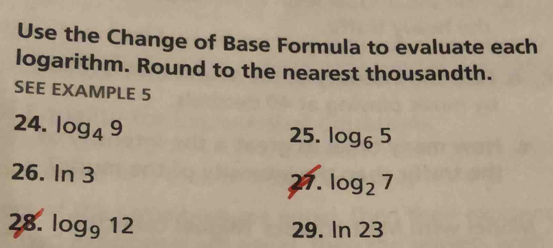 Use the Change of Base Formula to evaluate each 
logarithm. Round to the nearest thousandth. 
SEE EXAMPLE 5 
24. log _49
25. log _65
26. ln 3
21. log _27
28. log _912 29. ln 23