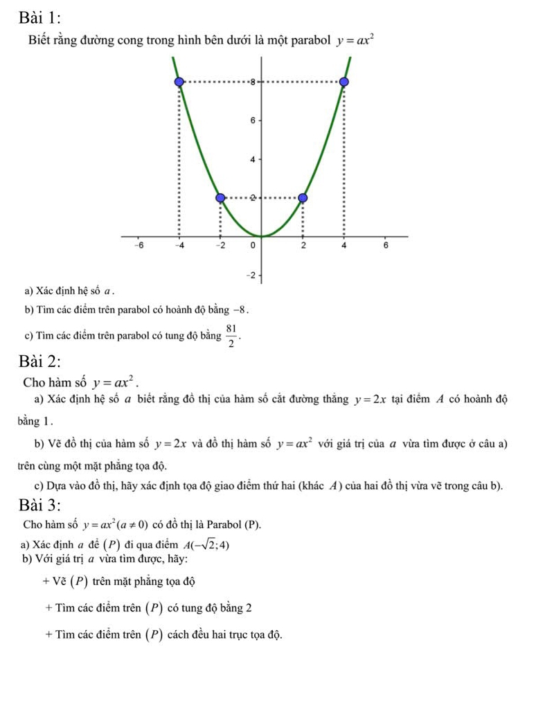 Biết rằng đường cong trong hình bên dưới là một parabol y=ax^2
a) Xác định hệ số 
b) Tìm các điểm trên parabol có hoành độ bằng −8. 
c) Tìm các điểm trên parabol có tung độ bằng  81/2 . 
Bài 2: 
Cho hàm số y=ax^2. 
a) Xác định hệ số a biết rằng đồ thị của hàm số cắt đường thẳng y=2x tại điểm A có hoành độ 
bằng 1. 
b) Vẽ đồ thị của hàm số y=2x và dhat o thị hàm số y=ax^2 với giá trị của a vừa tìm được ở câu a) 
trên cùng một mặt phẳng tọa độ. 
c) Dựa vào đồ thị, hãy xác định tọa độ giao điểm thứ hai (khác A) của hai đồ thị vừa vẽ trong câu b). 
Bài 3: 
Cho hàm số y=ax^2(a!= 0) có đồ thị là Parabol (P). 
a) Xác định a để (P) đi qua điểm A(-sqrt(2);4)
b) Với giá trị a vừa tìm được, hãy: 
+ Vẽ (P) trên mặt phẳng tọa độ 
+ Tìm các điểm trên (P) có tung độ bằng 2 
+ Tìm các điểm trên (P) cách đều hai trục tọa độ.